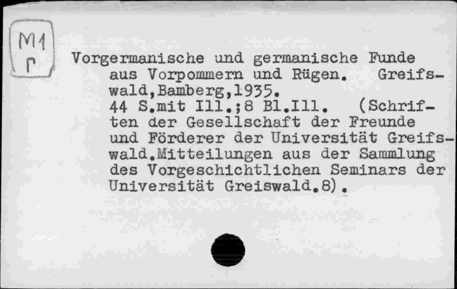 ﻿Vorgermanische und germanische Funde aus Vorpommern und Rügen. Greifswald, Bamberg,1955.
44 S.mit Ill.;8 Bl.Ill. (Schriften der Gesellschaft der Freunde und Förderer der Universität Greifswald.Mitteilungen aus der Sammlung des Vorgeschichtlichen Seminars der Universität Greiswald.8).